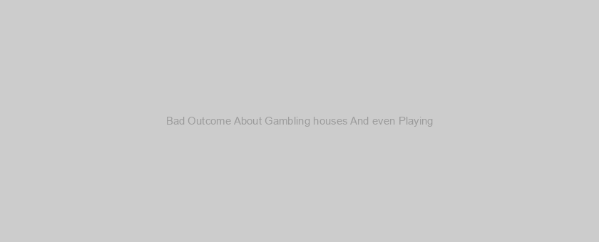 Bad Outcome About Gambling houses And even Playing